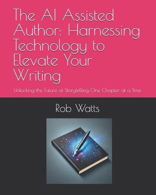 The AI Assisted Author: Harnessing Technology to Elevate Your Writing: Unlocking the Future of Storytelling One Chapter at a Time - Watts, Rob