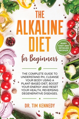 The Alkaline Diet for Beginners: The Complete Guide to Understand pH, Cleanse Your Body Using a Plant-Based Diet, Boost Your Energy, and Reset Your Health to Reverse Degenerative Diseases - Kennedy, Tim