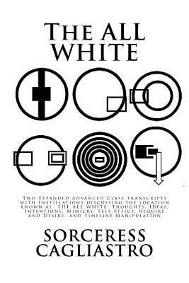 The ALL WHITE: Two Expanded Advanced Class transcripts with Instillations discussing the location known as THE ALL WHITE, Thoughts, Ideas, Intentions, Mimicry, Self-Effigy, Require and Desire, and Timeline Manipulation - Cagliastro, Sorceress