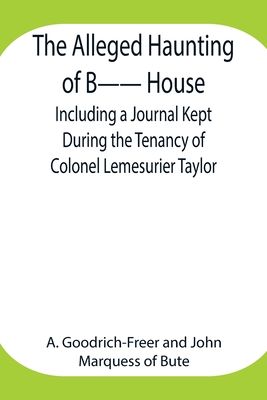 The Alleged Haunting of B-- House;Including a Journal Kept During the Tenancy of Colonel Lemesurier Taylor - Goodrich-Freer, A, and Of Bute, Marquess