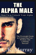 The Alpha Male: An Overnight Guide to Conquering Fear, Women, and Lifelong Success