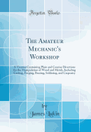 The Amateur Mechanic's Workshop: A Treatise Containing Plain and Concise Directions for the Manipulation of Wood and Metals, Including Casting, Forging, Brazing, Soldering, and Carpentry (Classic Reprint)