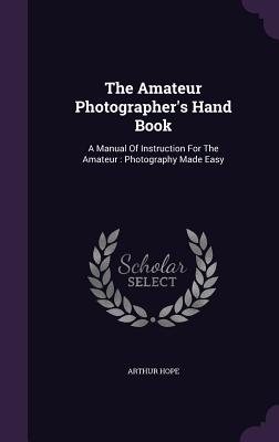 The Amateur Photographer's Hand Book: A Manual Of Instruction For The Amateur: Photography Made Easy - Hope, Arthur