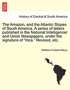 The Amazon, and the Atlantic Slopes of South America. a Series of Letters Published in the National Intelligencer and Union Newspapers, Under the Signature of "Inca." Revised, Etc.