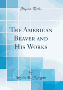 The American Beaver and His Works (Classic Reprint)