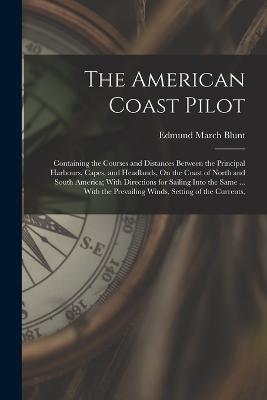 The American Coast Pilot: Containing the Courses and Distances Between the Principal Harbours, Capes, and Headlands, On the Coast of North and South America; With Directions for Sailing Into the Same ... With the Prevailing Winds, Setting of the Currents, - Blunt, Edmund March