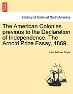 The American Colonies Previous to the Declaration of Independence (the Arnold Prize Essay, Read in the Theatre at Oxford, June 9, 1869)