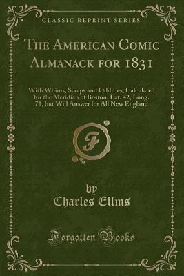 The American Comic Almanack for 1831: With Whims, Scraps and Oddities; Calculated for the Meridian of Boston, Lat. 42, Long. 71, But Will Answer for All New England (Classic Reprint) - Ellms, Charles