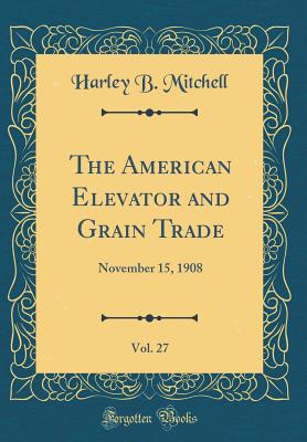 The American Elevator and Grain Trade, Vol. 27: November 15, 1908 (Classic Reprint) - Mitchell, Harley B