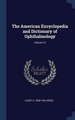 The American Encyclopedia and Dictionary of Ophthalmology; Volume 13 - Wood, Casey A 1856-1942