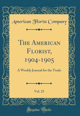 The American Florist, 1904-1905, Vol. 23: A Weekly Journal for the Trade (Classic Reprint) - Company, American Florist