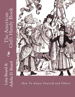 The American Girls Handy Book: How To Amuse Yourself and Others - Beard, Adelia D, and Chambers, Roger (Introduction by), and Beard, Lina