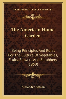 The American Home Garden: Being Principles And Rules For The Culture Of Vegetables, Fruits, Flowers And Shrubbery (1859) - Watson, Alexander