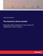 The American Home Garden: Being Principles and Rules for the Culture of Vegetables, Fruits, Flowers...
