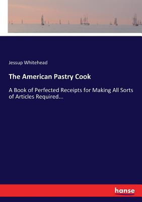 The American Pastry Cook: A Book of Perfected Receipts for Making All Sorts of Articles Required... - Whitehead, Jessup