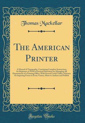 The American Printer: A Manual of Typography, Containing Complete Instructions for Beginners as Well as Practical Directions for Managing All Departments of a Printing Office; With Several Useful Tables, Schemes for Imposing Forms in Every Variety, Hints - Mackellar, Thomas