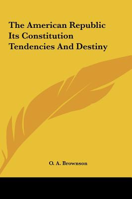 The American Republic Its Constitution Tendencies and Destiny - Brownson, Orestes Augustus, and Brownson, O A