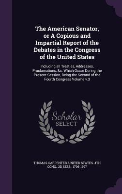 The American Senator, or A Copious and Impartial Report of the Debates in the Congress of the United States: Including all Treaties, Addresses, Proclamations, &c. Which Occur During the Present Session, Being the Second of the Fourth Congress Volume v.3 - Carpenter, Thomas, and United States 4th Cong, 2d Sess 1796 (Creator)