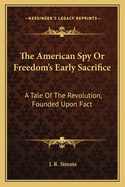 The American Spy Or Freedom's Early Sacrifice: A Tale Of The Revolution, Founded Upon Fact