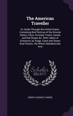The American Traveller: Or, Guide Through the United States. Containing Brief Notices of the Several States, Cities, Principal Towns, Canals and Rail Roads, &c. With Tables of Distances, by Stage, Canal and Steam Boat Routes. the Whole Alphabetically Arra - Tanner, Henry Schenck