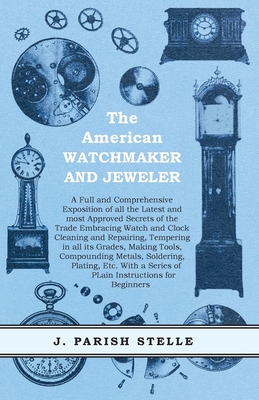 The American Watchmaker and Jeweler - A Full and Comprehensive Exposition of all the Latest and most Approved Secrets of the Trade Embracing Watch and Clock Cleaning and Repairing;Tempering in all its Grades, Making Tools, Compounding Metals, Soldering... - Stelle, J Parish