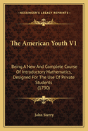 The American Youth V1: Being A New And Complete Course Of Introductory Mathematics, Designed For The Use Of Private Students (1790)