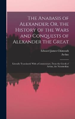 The Anabasis of Alexander; Or, the History of the Wars and Conquests of Alexander the Great: Literally Translated, With a Commentary, From the Greek of Arrian, the Nicomedian - Arrian, and Chinnock, Edward James