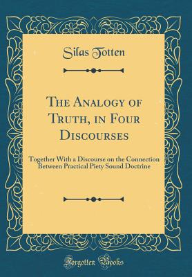 The Analogy of Truth, in Four Discourses: Together with a Discourse on the Connection Between Practical Piety Sound Doctrine (Classic Reprint) - Totten, Silas