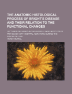 The Anatomic Histological Process of Bright's Disease and Their Relation to the Functional Changes: Lectures Delivered in the Russell Sage Institute of Pathology, City Hospital, New York, During the Winter of 1909