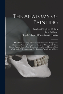 The Anatomy of Painting; or a Short and Easy Introduction to Anatomy: Being a New Edition, on a Smaller Scale, of Six Tables of Albinus, With Their Linear Figures: Also, a New Translation of Albinus's History of That Work, and of His Index to the Six... - Albinus, Bernhard Siegfried 1697-1770, and Brisbane, John -1776? (Introduction (Creator), and Royal College of Physicians of...