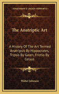 The Anatriptic Art: A History of the Art Termed Anatripsis by Hippocrates, Tripsis by Galen, Frictio by Celsus