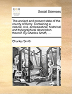 The Ancient and Present State of the County of Kerry. Containing a Natural, Civil, Ecclesiastical, Historical and Topographical Description Thereof. by Charles Smith, ...