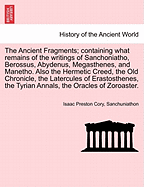 The Ancient Fragments: Containing What Remains of the Writings of Sanchoniatho, Berossus, Abydenus, Megasthenes, and Manetho; Also the Hermetic Creed, the Old Chronicle, the Laterculus of Eratosthenes, the Tyrian Annals, the Oracles of Zoroaster, and the