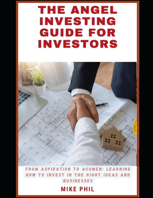 The Angel Investing Guide for Investors: From Aspiration to Acumen: Learning How to Invest in the Right Ideas and Businesses to Grow Your Wealth Portfolio - Phil, Mike