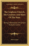 The Anglican Church, the Creature and Slave of the State: Being a Refutation of Certain Puseyite Claims