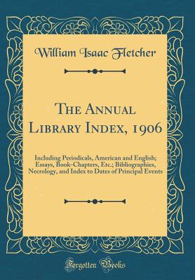 The Annual Library Index, 1906: Including Periodicals, American and English; Essays, Book-Chapters, Etc.; Bibliographies, Necrology, and Index to Dates of Principal Events (Classic Reprint) - Fletcher, William Isaac