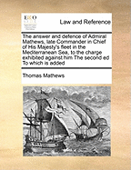 The Answer and Defence of Admiral Mathews, Late Commander in Chief of His Majesty's Fleet in the Mediterranean Sea, to the Charge Exhibited Against Him the Second Ed to Which Is Added