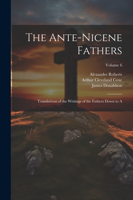 The Ante-Nicene Fathers: Translations of the Writings of the Fathers Down to A; Volume 6 - Coxe, Arthur Cleveland, and Donaldson, James, and Roberts, Alexander