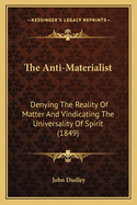 The Anti-Materialist: Denying The Reality Of Matter And Vindicating The Universality Of Spirit (1849)