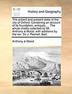 The Antient and Present State of the City of Oxford: Containing an Account of Its Foundation, Antiquity, Situation, Suburbs, Division by Wards, Walls, Castle, Fairs, Religious Houses, Abbeys, St. Frideswede's, Churches ... Monumental Inscriptions; Mayors,