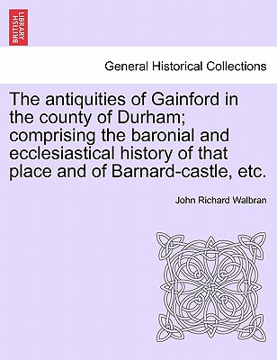 The Antiquities of Gainford in the County of Durham; Comprising the Baronial and Ecclesiastical History of That Place and of Barnard-Castle, Etc. - Walbran, John Richard