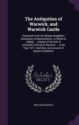 The Antiquities of Warwick, and Warwick Castle: Extracted From Sir William Dugdale's Antiquities of Warwickshire. to Which Is Added, ... a Detail of the Earl of Leicester's Arrival at Warwick ... in the Year 1571: And Also, an Account of Queen Elizabeth's - Dugdale, William, Sir
