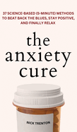 The Anxiety Cure: 37 Science-Based (5-Minute) Methods to Beat Back the Blues, Stay Positive, and Finally Relax: 37 Science-Based (5-Minute) Methods to Beat Back the Blues, Stay Positive, and Finally Relax