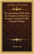 The Apocalypse of St. John Or, Prophecy of the Rise, Progress and Fall of the Church of Rome