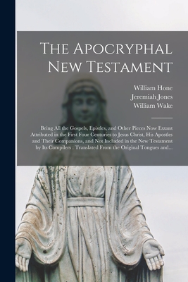 The Apocryphal New Testament: Being All the Gospels, Epistles, and Other Pieces Now Extant Attributed in the First Four Centuries to Jesus Christ, His Apostles and Their Companions, and Not Included in the New Testament by Its Compilers: Translated... - Hone, William 1780-1842, and Jones, Jeremiah 1693-1724, and Wake, William 1657-1737