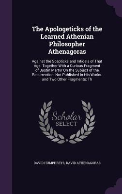 The Apologeticks of the Learned Athenian Philosopher Athenagoras: Against the Scepticks and Infidels of That Age. Together With a Curious Fragment of Justin Martyr On the Subject of the Resurrection, Not Published in His Works. and Two Other Fragments: Th - Humphreys, David, and Athenagoras, David