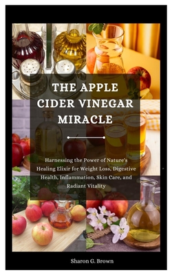 The Apple Cider Vinegar Miracle: Harnessing the Power of Nature's Healing Elixir for Weight Loss, Digestive Health, Inflammation, Skin Care, and Radiant Vitality - G Brown, Sharon