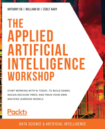 The Applied Artificial Intelligence Workshop: Start working with AI today, to build games, design decision trees, and train your own machine learning models