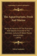 The Aquavivarium, Fresh And Marine: Being An Account Of The Principles And Objects Involved In The Domestic Culture Of Water Plants And Animals (1856)