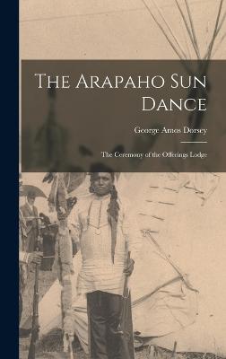 The Arapaho Sun Dance: The Ceremony of the Offerings Lodge - Dorsey, George Amos